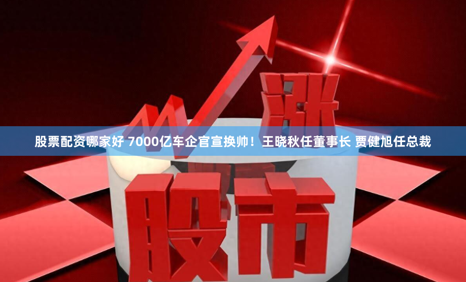 股票配资哪家好 7000亿车企官宣换帅！王晓秋任董事长 贾健旭任总裁