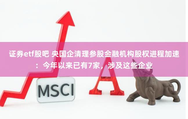 证券etf股吧 央国企清理参股金融机构股权进程加速：今年以来已有7家，涉及这些企业