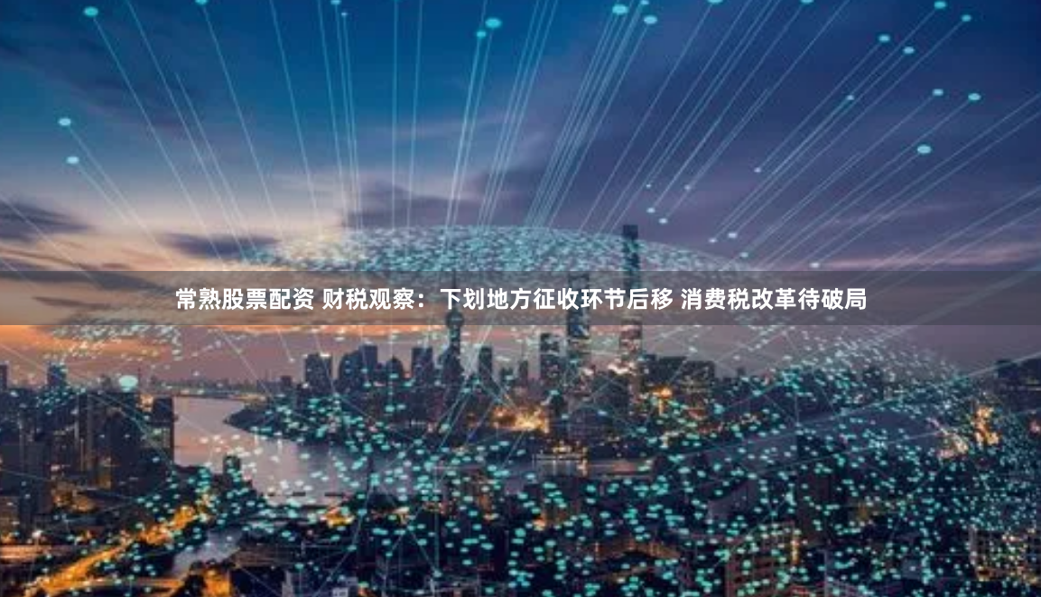 常熟股票配资 财税观察：下划地方征收环节后移 消费税改革待破局