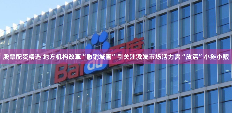 股票配资精选 地方机构改革“撤销城管”引关注激发市场活力需“放活”小摊小贩